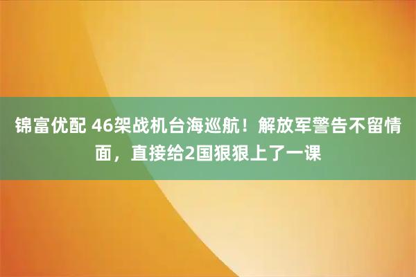 锦富优配 46架战机台海巡航！解放军警告不留情面，直接给2国狠狠上了一课