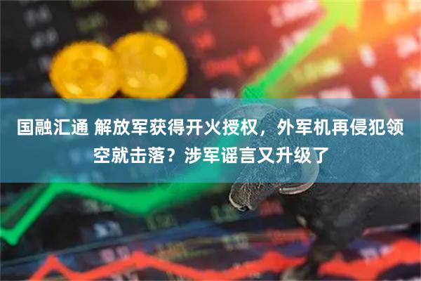 国融汇通 解放军获得开火授权，外军机再侵犯领空就击落？涉军谣言又升级了