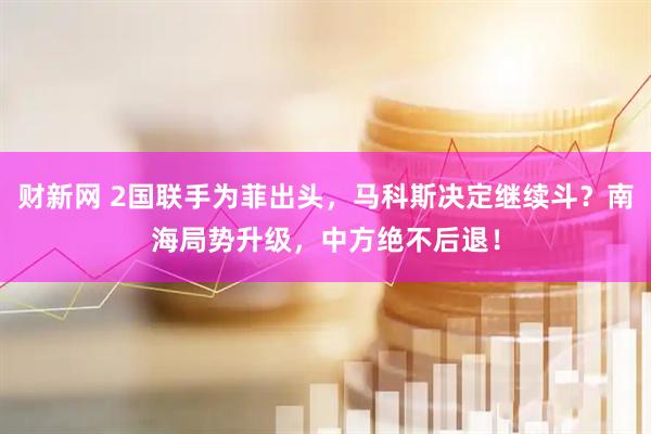 财新网 2国联手为菲出头，马科斯决定继续斗？南海局势升级，中方绝不后退！