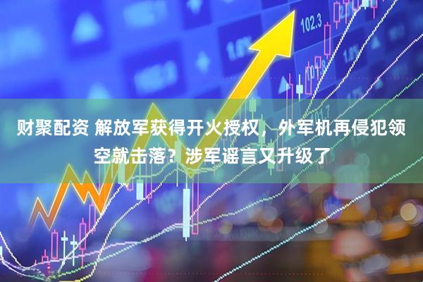 财聚配资 解放军获得开火授权，外军机再侵犯领空就击落？涉军谣言又升级了