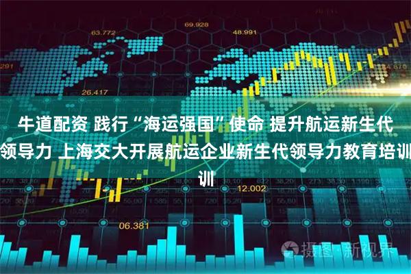 牛道配资 践行“海运强国”使命 提升航运新生代领导力 上海交大开展航运企业新生代领导力教育培训