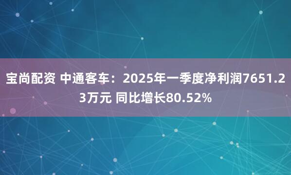 宝尚配资 中通客车：2025年一季度净利润7651.23万元 同比增长80.52%