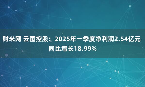 财米网 云图控股：2025年一季度净利润2.54亿元 同比增长18.99%