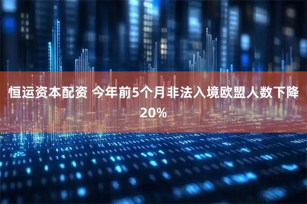恒运资本配资 今年前5个月非法入境欧盟人数下降20%