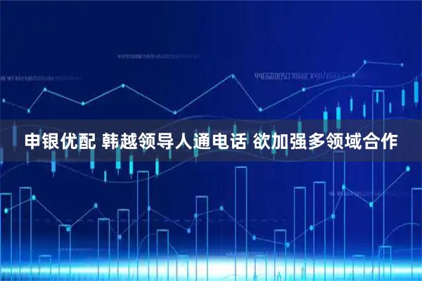 申银优配 韩越领导人通电话 欲加强多领域合作