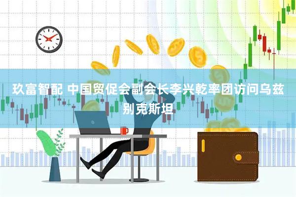 玖富智配 中国贸促会副会长李兴乾率团访问乌兹别克斯坦