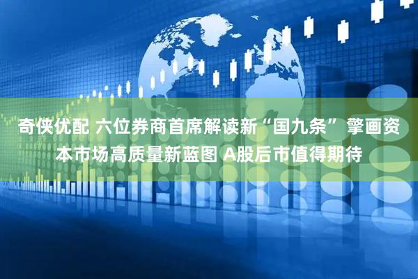 奇侠优配 六位券商首席解读新“国九条” 擎画资本市场高质量新蓝图 A股后市值得期待