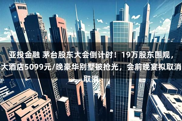亚投金融 茅台股东大会倒计时！19万股东围观，大酒店5099元/晚豪华别墅被抢光，会前晚宴拟取消