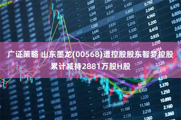广证策略 山东墨龙(00568)遭控股股东智梦控股累计减持2881万股H股