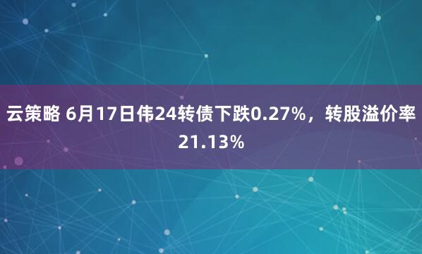 云策略 6月17日伟24转债下跌0.27%，转股溢价率21.13%