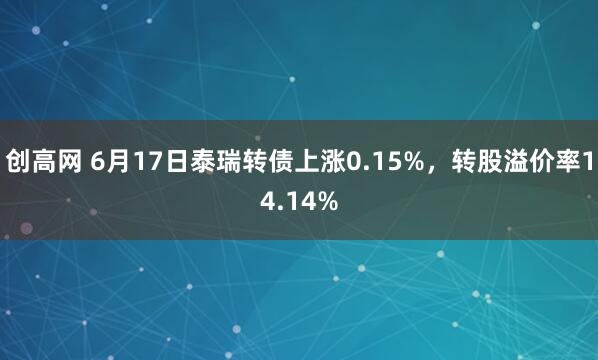 创高网 6月17日泰瑞转债上涨0.15%，转股溢价率14.14%