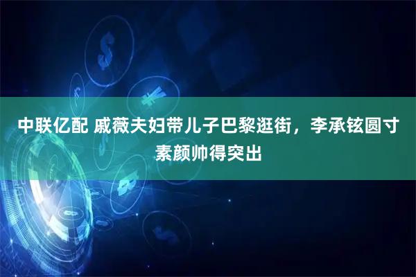 中联亿配 戚薇夫妇带儿子巴黎逛街，李承铉圆寸素颜帅得突出