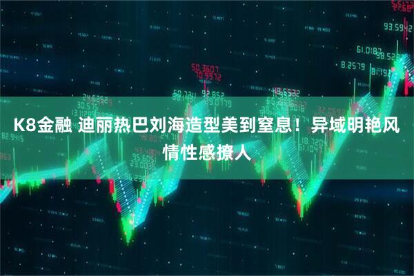 K8金融 迪丽热巴刘海造型美到窒息！异域明艳风情性感撩人