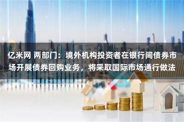亿米网 两部门：境外机构投资者在银行间债券市场开展债券回购业务，将采取国际市场通行做法