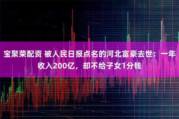 宝聚荣配资 被人民日报点名的河北富豪去世：一年收入200亿，却不给子女1分钱