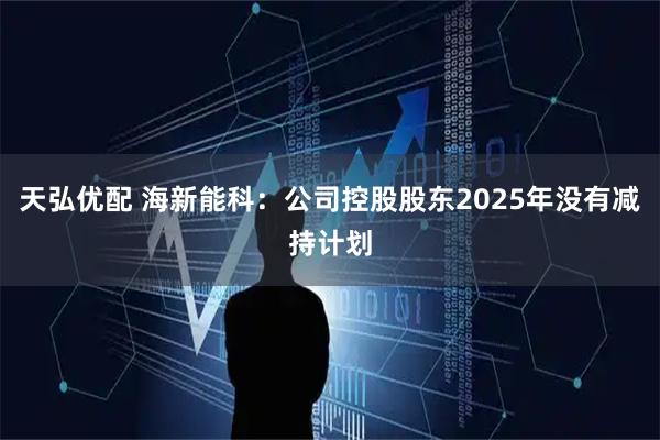 天弘优配 海新能科：公司控股股东2025年没有减持计划