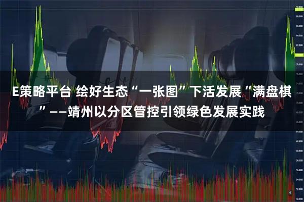 E策略平台 绘好生态“一张图”下活发展“满盘棋”——靖州以分区管控引领绿色发展实践