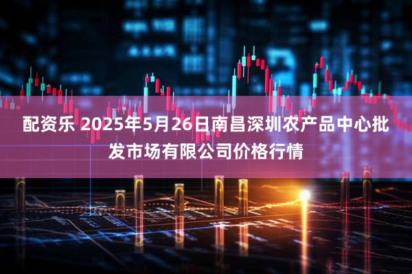 配资乐 2025年5月26日南昌深圳农产品中心批发市场有限公司价格行情