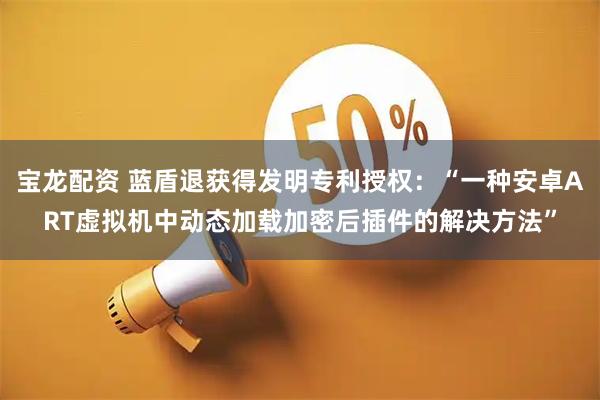 宝龙配资 蓝盾退获得发明专利授权：“一种安卓ART虚拟机中动态加载加密后插件的解决方法”