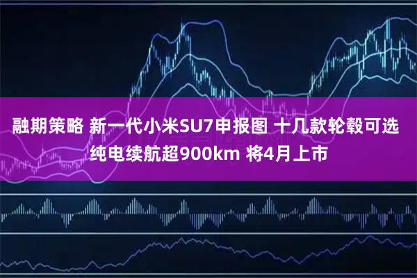 融期策略 新一代小米SU7申报图 十几款轮毂可选 纯电续航超900km 将4月上市