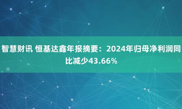 智慧财讯 恒基达鑫年报摘要：2024年归母净利润同比减少43.66%