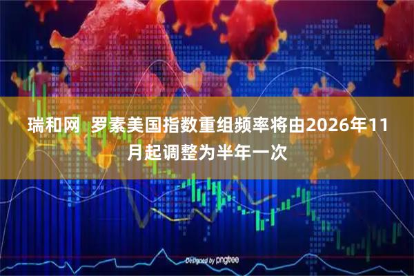 瑞和网  罗素美国指数重组频率将由2026年11月起调整为半年一次