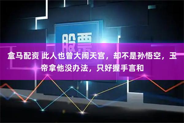 盒马配资 此人也曾大闹天宫，却不是孙悟空，玉帝拿他没办法，只好握手言和