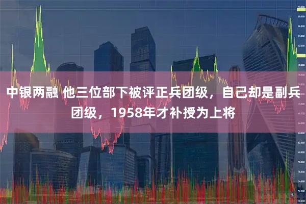 中银两融 他三位部下被评正兵团级，自己却是副兵团级，1958年才补授为上将
