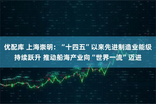 优配库 上海崇明：“十四五”以来先进制造业能级持续跃升 推动船海产业向“世界一流”迈进