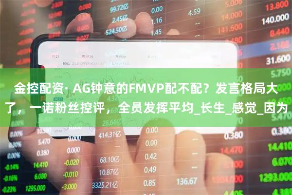金控配资· AG钟意的FMVP配不配？发言格局大了，一诺粉丝控评，全员发挥平均_长生_感觉_因为