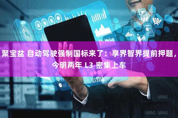 聚宝盆 自动驾驶强制国标来了：享界智界提前押题，今明两年 L3 密集上车