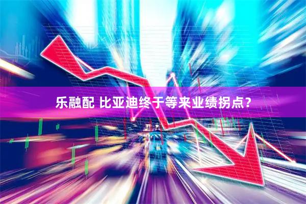 乐融配 比亚迪终于等来业绩拐点？